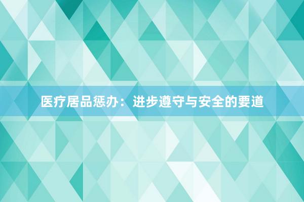 医疗居品惩办：进步遵守与安全的要道